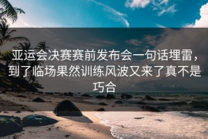 亚运会决赛赛前发布会一句话埋雷，到了临场果然训练风波又来了真不是巧合