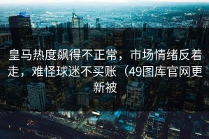 皇马热度飙得不正常，市场情绪反着走，难怪球迷不买账（49图库官网更新被