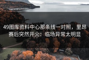 49图库资料中心那条线一对照，里昂赛后突然开火：临场异常太明显