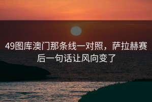 49图库澳门那条线一对照，萨拉赫赛后一句话让风向变了