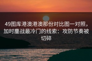 49图库港澳港澳那份对比图一对照，加时鏖战最冷门的线索：攻防节奏被切碎