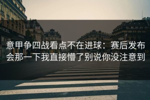 意甲争四战看点不在进球：赛后发布会那一下我直接懵了别说你没注意到