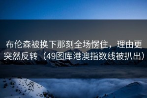 布伦森被换下那刻全场愣住，理由更突然反转（49图库港澳指数线被扒出）