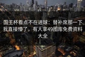 国王杯看点不在进球：替补席那一下我直接懵了，有人拿49图库免费资料大全