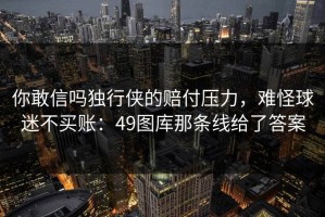 你敢信吗独行侠的赔付压力，难怪球迷不买账：49图库那条线给了答案