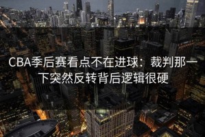 CBA季后赛看点不在进球：裁判那一下突然反转背后逻辑很硬