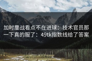 加时鏖战看点不在进球：技术官员那一下真的服了：49tk指数线给了答案