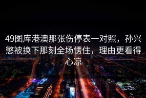 49图库港澳那张伤停表一对照，孙兴慜被换下那刻全场愣住，理由更看得心凉