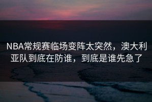 NBA常规赛临场变阵太突然，澳大利亚队到底在防谁，到底是谁先急了