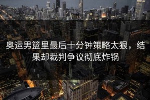 奥运男篮里最后十分钟策略太狠，结果却裁判争议彻底炸锅