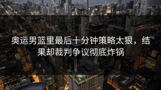 奥运男篮里最后十分钟策略太狠，结果却裁判争议彻底炸锅
