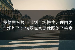 罗德里被换下那刻全场愣住，理由更全场炸了：49图库官网截图给了答案