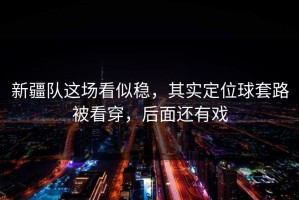 新疆队这场看似稳，其实定位球套路被看穿，后面还有戏