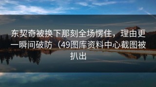 东契奇被换下那刻全场愣住，理由更一瞬间破防（49图库资料中心截图被扒出