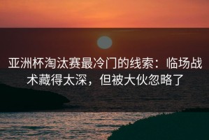 亚洲杯淘汰赛最冷门的线索：临场战术藏得太深，但被大伙忽略了