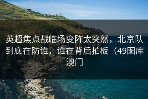 英超焦点战临场变阵太突然，北京队到底在防谁，谁在背后拍板（49图库澳门