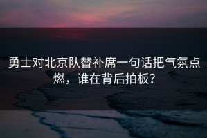 勇士对北京队替补席一句话把气氛点燃，谁在背后拍板？