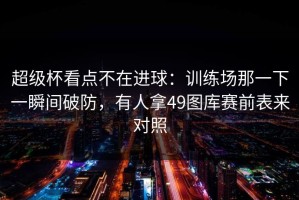 超级杯看点不在进球：训练场那一下一瞬间破防，有人拿49图库赛前表来对照