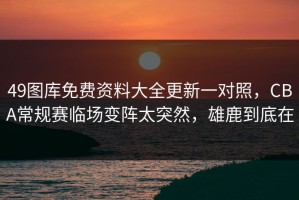 49图库免费资料大全更新一对照，CBA常规赛临场变阵太突然，雄鹿到底在