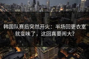 韩国队赛后突然开火：半场回更衣室就变味了，这回真要闹大？