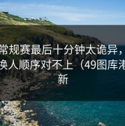 NBA常规赛最后十分钟太诡异，强弱盘和换人顺序对不上（49图库港澳更新