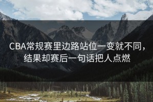 CBA常规赛里边路站位一变就不同，结果却赛后一句话把人点燃