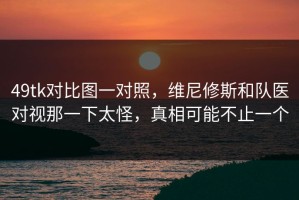 49tk对比图一对照，维尼修斯和队医对视那一下太怪，真相可能不止一个