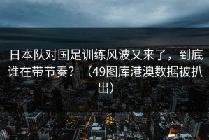 日本队对国足训练风波又来了，到底谁在带节奏？（49图库港澳数据被扒出）