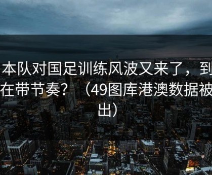 日本队对国足训练风波又来了，到底谁在带节奏？（49图库港澳数据被扒出）