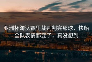 亚洲杯淘汰赛里裁判判完那球，快船全队表情都变了，真没想到