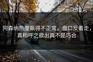 阿森纳热度飙得不正常，盘口反着走，真相呼之欲出真不是巧合