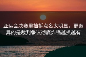 亚运会决赛里挡拆点名太明显，更诡异的是裁判争议彻底炸锅越扒越有
