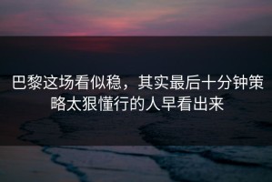 巴黎这场看似稳，其实最后十分钟策略太狠懂行的人早看出来