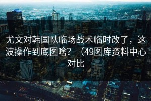 尤文对韩国队临场战术临时改了，这波操作到底图啥？（49图库资料中心对比