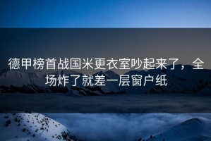 德甲榜首战国米更衣室吵起来了，全场炸了就差一层窗户纸