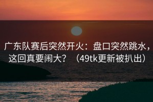 广东队赛后突然开火：盘口突然跳水，这回真要闹大？（49tk更新被扒出）