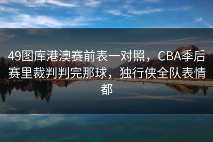 49图库港澳赛前表一对照，CBA季后赛里裁判判完那球，独行侠全队表情都