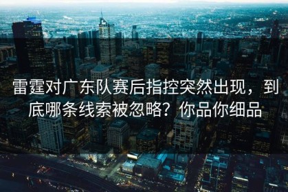 雷霆对广东队赛后指控突然出现，到底哪条线索被忽略？你品你细品