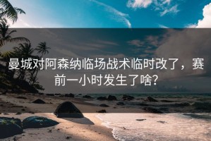 曼城对阿森纳临场战术临时改了，赛前一小时发生了啥？