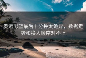 奥运男篮最后十分钟太诡异，数据走势和换人顺序对不上