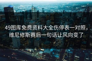 49图库免费资料大全伤停表一对照，维尼修斯赛后一句话让风向变了