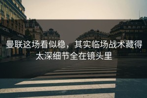 曼联这场看似稳，其实临场战术藏得太深细节全在镜头里