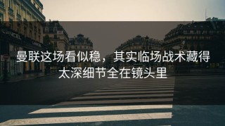 曼联这场看似稳，其实临场战术藏得太深细节全在镜头里