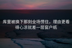 库里被换下那刻全场愣住，理由更看得心凉就差一层窗户纸