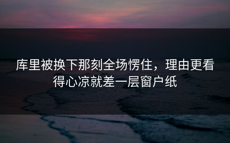 库里被换下那刻全场愣住，理由更看得心凉就差一层窗户纸