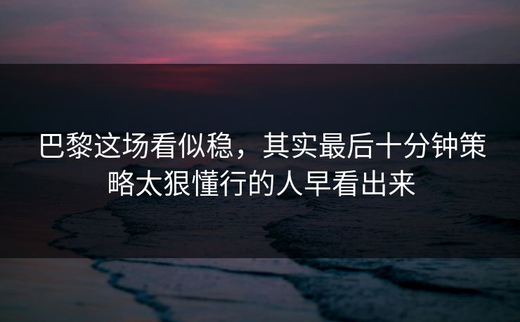 巴黎这场看似稳，其实最后十分钟策略太狠懂行的人早看出来