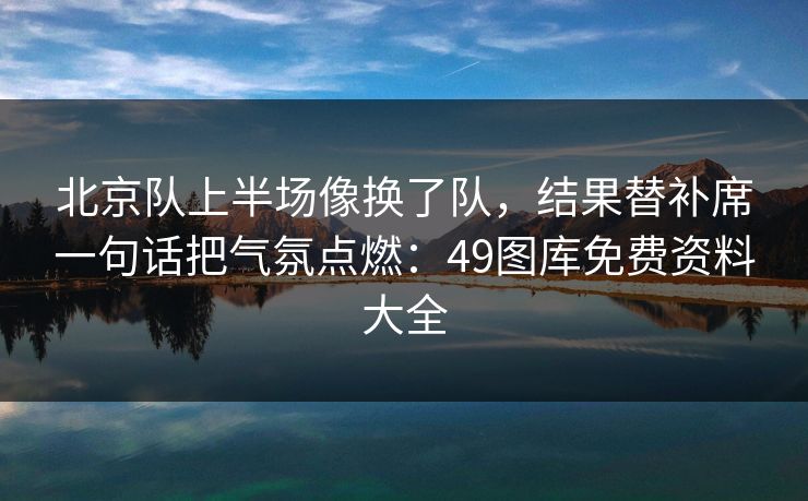 北京队上半场像换了队，结果替补席一句话把气氛点燃：49图库免费资料大全