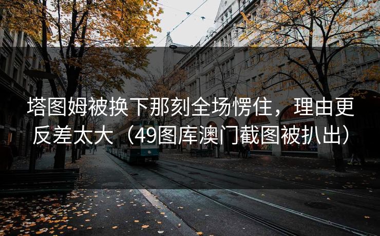 塔图姆被换下那刻全场愣住，理由更反差太大（49图库澳门截图被扒出）