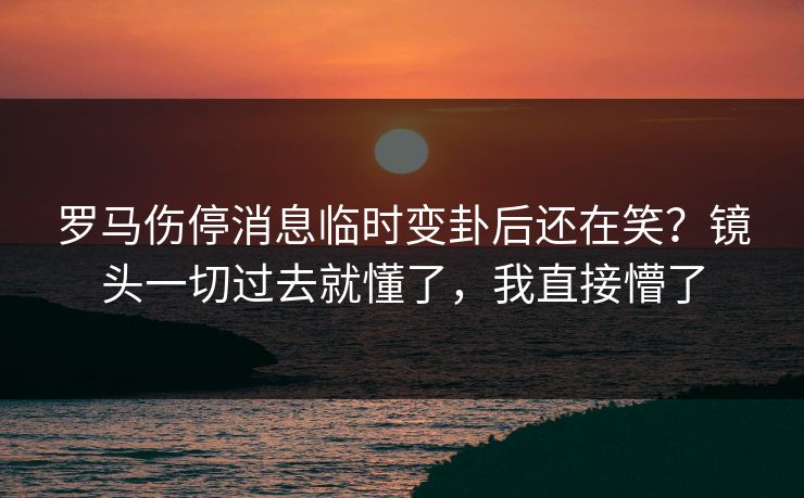 罗马伤停消息临时变卦后还在笑?镜头一切过去就懂了,我直接懵了 罗马伤停消息临时变卦后还在笑?镜头一切过去就懂了,我直接懵了