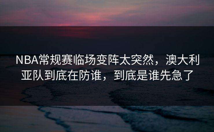 NBA常规赛临场变阵太突然，澳大利亚队到底在防谁，到底是谁先急了